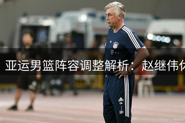 亚运男篮阵容调整解析：赵继伟休整 杨瀚森备战NBA