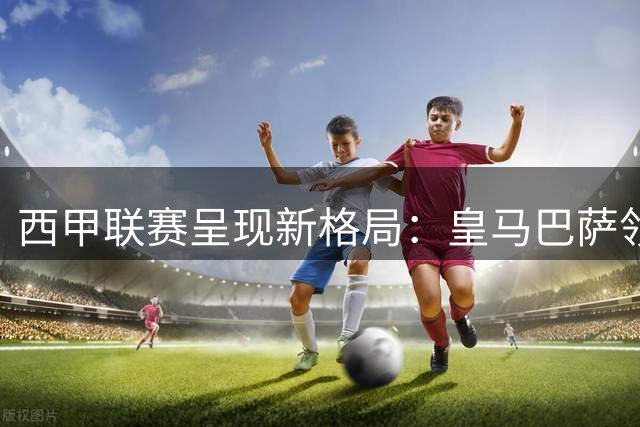 西甲联赛呈现新格局：皇马巴萨领衔，多强争霸局面形成